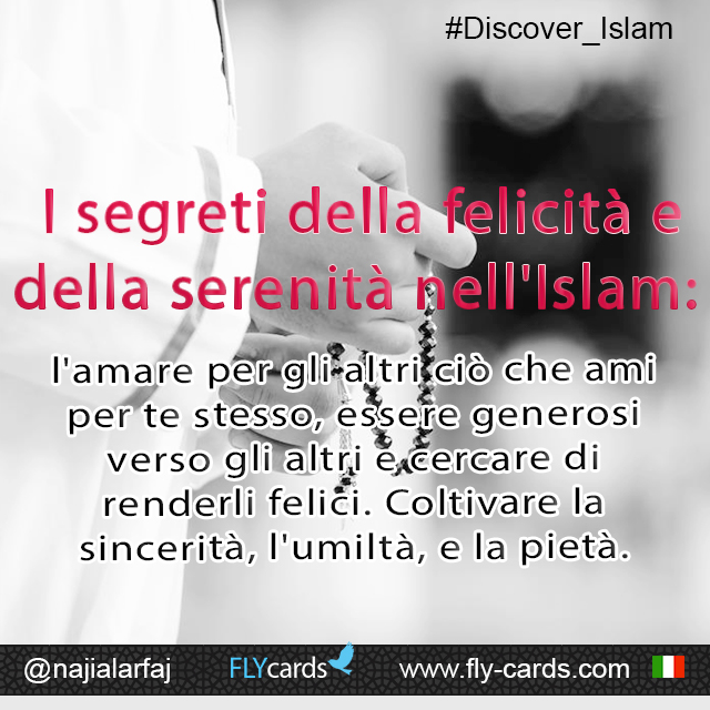 Secrets of happiness and contentment in Islam: Love for others what you love for yourself.                                              Be generous to others and try to make them happy. Have sincerity, humility, and piety.